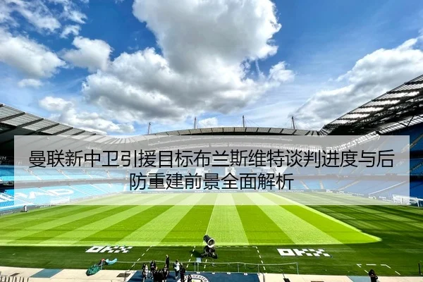 曼联新中卫引援目标布兰斯维特谈判进度与后防重建前景全面解析