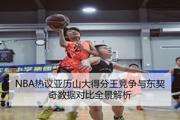 NBA热议亚历山大得分王竞争与东契奇数据对比全景解析