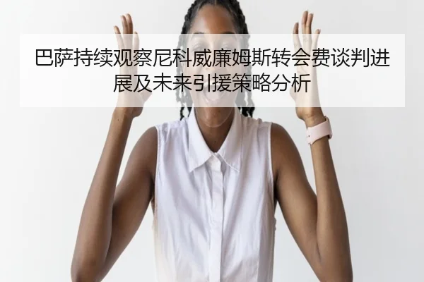 巴萨持续观察尼科威廉姆斯转会费谈判进展及未来引援策略分析