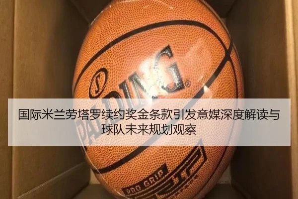 国际米兰劳塔罗续约奖金条款引发意媒深度解读与球队未来规划观察（kaiyun）